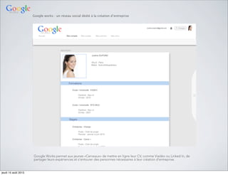 Google works : un réseau social dédié à la création d’entreprise
Google Works permet aux jeunes «Cerveaux» de mettre en ligne leur CV, comme Viadéo ou Linked In, de
partager leurs expériences et s’entourer des personnes nécessaires à leur création d’entreprise.
jeudi 15 août 2013
 