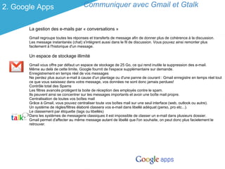 2. Google Apps                        Communiquer avec Gmail et Gtalk


       La gestion des e-mails par « conversations »
       Gmail regroupe toutes les réponses et transferts de message afin de donner plus de cohérence à la discussion.
       Les message instantanés (chat) s'intègrent aussi dans le fil de discussion. Vous pouvez ainsi remonter plus
       facilement à l'historique d'un message.

       Un espace de stockage illimité
       Gmail vous offre par défaut un espace de stockage de 25 Go, ce qui rend inutile la suppression des e-mail.
       Même au delà de cette limite, Google fournit de l'espace supplémentaire sur demande.
       Enregistrement en temps réel de vos messages
       Ne perdez plus aucun e-mail à cause d'un plantage ou d'une panne de courant : Gmail enregistre en temps réel tout
       ce que vous saisissez dans votre message, vos données ne sont donc jamais perdues!
       Contrôle total des Spams
       Les filtres avancés protègent la boite de réception des employés contre le spam.
       Ils peuvent ainsi se concentrer sur les messages importants et avoir une boîte mail propre.
       Centralisation de toutes vos boîtes mail
       Grâce à Gmail, vous pouvez centraliser toute vos boîtes mail sur une seul interface (web, outlook ou autre).
       Un système de règles/filtres élaboré classera vos e-mail dans libellé adéquat (perso, pro etc...).
       Le classement par étiquette (tags ou libellés)
       Dans les systèmes de messagerie classiques il est impossible de classer un e-mail dans plusieurs dossier.
       Gmail permet d'affecter au même message autant de libellé que l'on souhaite, on peut donc plus facielement le
       retrouver.
 