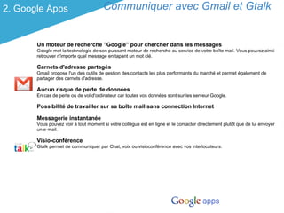 2. Google Apps                         Communiquer avec Gmail et Gtalk


       Un moteur de recherche "Google" pour chercher dans les messages
       Google met la technologie de son puissant moteur de recherche au service de votre boîte mail. Vous pouvez ainsi
       retrouver n'importe quel message en tapant un mot clé.

       Carnets d'adresse partagés
       Gmail propose l'un des outils de gestion des contacts les plus performants du marché et permet également de
       partager des carnets d'adresse.

       Aucun risque de perte de données
       En cas de perte ou de vol d'ordinateur car toutes vos données sont sur les serveur Google.

       Possibilité de travailler sur sa boîte mail sans connection Internet

       Messagerie instantanée
       Vous pouvez voir à tout moment si votre collègue est en ligne et le contacter directement plutôt que de lui envoyer
       un e-mail.

       Visio-conférence
       Gtalk permet de communiquer par Chat, voix ou visioconférence avec vos interlocuteurs.
 