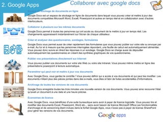 2. Google Apps                                 Collaborer avec google docs
         Espace de stockage de documents en ligne
         Google Docs est un espace de stockage en ligne de documents dans lequel vous pouvez créer et mettre à jour des
         documents compatibles Microsoft Word, Excell, Powerpoint et autres en temps réel et en collaboration avec d'autres
         interlocuteurs.

         Collaborer à plusieurs sur les mêmes documents
         Google Docs permet à toutes les personnes qui ont accès au document de le mettre à jour en temps réel. Les
         changements apparaissent instantanément sur l'écran de chaque utilisateur.

         Créer et analyser des questionnaires, sondages, formulaires
         Google Docs vous permet aussi de créer rapidement des formulaires que vous pouvez publier sur votre site ou envoyer par
         e-mail. Au fur et à mesure que les personnes interrogées répondent, une feuille de calcul est automatiquement alimentée.
         Vous pouvez donc suivre en direct les réponses à un sondage. Google Docs se charge aussi de dépouiller
         automatiquement les questionnaires en créant des synthèse graphiques de vos questionnaires.

         Publier vos présentations directement sur Internet
         Vous pouvez publier vos documents sur votre site Web ou votre site Intranet. Vous pouvez même mettre en ligne des
         présentations powerpoint à lecture automatique.

         Paramétrer qui peut voir et mettre à jour vos documents
         Avec Google Docs, vous gardez le contrôle ! Vous pouvez définir qui a accès à vos documents et qui peut les modifier. Les
         documents n'étant plus des pièces jointes dans des e-mails, vous êtes à l'abri de fuites accidentelles d'informations.

         Archivage de toutes les versions de vos documents
         Google Docs enregistre toutes les trois minutes une nouvelle version de vos documents. Vous pouvez ainsi recouvrer l'état
         qu'avait un document à une date et une heure précise.

         Economies de licence
         Avec Google Docs, vous bénéficiez d'une suite bureautique sans avoir à payer de licence logicielle. Vous pouvez lire et
         modifier des documents Excel, Powerpoint, Word etc... sans avoir besoin de licence Microsoft Office.Les fonctionnalités
         d'archivage et de versionning étant inclues dans le forfait Google Apps, vous n'avez pas à payer de license SharePoint
         pour gérer les versions de vos documents.
 