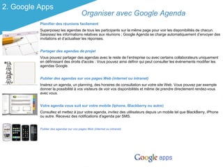 2. Google Apps
                                        Organiser avec Google Agenda
          Planifier des réunions facilement
          Superposez les agendas de tous les participants sur la même page pour voir les disponibilités de chacun.
          Saisissez les informations relatives aux réunions ; Google Agenda se charge automatiquement d’envoyer des
          invitations et d’actualiser les réponses.


          Partager des agendas de projet
          Vous pouvez partager des agendas avec le reste de l’entreprise ou avec certains collaborateurs uniquement
          en définissant des droits d'accès : Vous pouvez ainsi définir qui peut consulter les événements modifier les
          agendas Google.


          Publier des agendas sur vos pages Web (internet ou intranet)
          Insérez un agenda, un planning, des horaires de consultation sur votre site Web. Vous pouvez par exemple
          donner la possibilité à vos visiteurs de voir vos disponibilités et même de prendre directement rendez-vous
          avec vous.


          Votre agenda vous suit sur votre mobile (Iphone, Blackberry ou autre)
          Consultez et mettez à jour votre agenda, invitez des utilisateurs depuis un mobile tel que BlackBerry, iPhone
          ou autre. Recevez des notifications d’agenda par SMS.


          Publier des agendas sur vos pages Web (internet ou intranet)
 