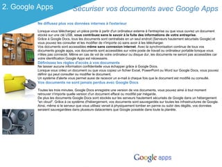 2. Google Apps                  Sécuriser vos documents avec Google Apps
         Ne diffusez plus vos données internes à l'exterieur

         Lorsque vous téléchargez un pièce jointe à partir d'un ordinateur externe à l'entreprise ou que vous ouvrez un document
         stocké sur une clé USB, vous contribuez sans le savoir à la fuite des informations de votre entreprise.
         Grâce à Google Docs, tous les documents sont centralisés en un seul endroit (Serveurs hautement sécurisés Google) et
         vous pouvez les consulter et les modifier de n'importe où sans avoir à les télécharger.
         Vos documents sont accessibles même sans connexion internet. Avec la synchronisation continue de tous vos
         documents google apps, vos documents sont accessibles sur votre poste de travail ou ordinateur portable lorsque vous
         n'êtes pas connecté. Même en cas de vol de votre ordinateur ou disque dur, les documents ne seront pas accessibles car
         votre identification Google Apps est nécessaire.
         Définissez les règles d'accès à vos documents
         Ne laisser aucune information confidentielle vous échapper grâce à Google Docs.
         Lorsque vous créez un document ou que vous copiez un fichier Excel, PowerPoint ou Word sur Google Docs, vous pouvez
         définir qui peut consulter ou modifier le document.
         Un système d'alerte vous permet aussi de recevoir un e-mail à chaque fois que le document est modifié ou consulté.
         Vos documents ne sont jamais perdus avec Google Docs

         Toutes les trois minutes, Google Docs enregistre une version de vos documents, vous pouvez ainsi à tout moment
         retrouver n'importe quelle version d'un document effacé ou modifié par mégarde.
         De plus les documents Google Docs sont stockés sur les serveurs hautement sécurisés de Google dans un hébergement
         "en cloud". Grâce à ce système d'hébergement, vos documents sont sauvegardés sur toutes les infrastructures de Google.
         Ainsi, même si le serveur que vous utilisez venait à physiquement tomber en panne ou subir des dégâts, vos données
         seraient sauvegardées dans plusieurs datacenters que Google possède dans toute la planète.
 