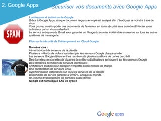 2. Google Apps              Sécuriser vos documents avec Google Apps
          L'anti-spam et anti-virus de Google
          Grâce à Google Apps, chaque document reçu ou envoyé est analysé afin d'éradiquer la moindre trace de
          virus.
          Vous pouvez ainsi importer des documents de l'exterieur en toute sécurité sans craindre d'infecter votre
          ordinateur par un virus malveillant.
          Le service anti-spam de Gmail vous garantie un filtrage du courrier indésirable en avance sur tous les autres
          systèmes de messagerie.

          Plus sur la sécurité de l'hébergement en Cloud Google

          Données clés :
          4ème fabricant de serveurs de la planète
          Plusieurs milliards de dollars transitent par les serveurs Google chaque année
          Les serveurs Google détiennent les numéros de plusieurs millions de cartes de crédit
          Des données personnelles de dizaines de millions d'utilisateurs se trouvent sur les serveurs Google
          Des centaines de milliers de serveurs identiques :
          Architecture étudiée pour accepter n'importe quelle montée de charge
          Une constellation de serveurs Linux
          Synchronisation instantanée sur tous les serveurs de la planète
          Disponibilité de service garantie a 99,99%, unique au monde.
          Un volume d'hébergement de données quasi illimité
          Google est homologué SAS 70 Type II
 