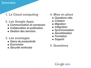 Sommaire


  1. Le Cloud computing             4. Mise en place
                                       Questions clés
  2. Les Google Apps                   Création
     Communication et connexion        Migration
     Collaboration et publication      Intégration
     Gestion des services              Synchronisation
                                       Sensibilisation
                                       Formation
  3. Les avantages                     Support
     Gains de productivité
     Economies                      5. Questions
     Sécurité renforcée
 