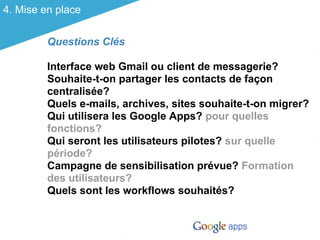 4. Mise en place


         Questions Clés

         Interface web Gmail ou client de messagerie?
         Souhaite-t-on partager les contacts de façon
         centralisée?
         Quels e-mails, archives, sites souhaite-t-on migrer?
         Qui utilisera les Google Apps? pour quelles
         fonctions?
         Qui seront les utilisateurs pilotes? sur quelle
         période?
         Campagne de sensibilisation prévue? Formation
         des utilisateurs?
         Quels sont les workflows souhaités?
 