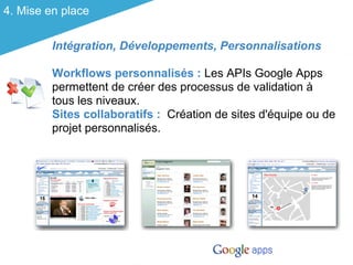 4. Mise en place

         Intégration, Développements, Personnalisations

         Workflows personnalisés : Les APIs Google Apps
         permettent de créer des processus de validation à
         tous les niveaux.
         Sites collaboratifs : Création de sites d'équipe ou de
         projet personnalisés.
 