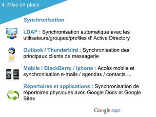 4. Mise en place

         Synchronisation

         LDAP : Synchronisation automatique avec les
         utilisateurs/groupes/profiles d' Active Directory

         Outlook / Thunderbird : Synchronisation des
         principaux clients de messagerie

         Mobile / BlackBerry / Iphone : Accès mobile et
         synchronisation e-mails / agendas / contacts ...

         Répertoires et applications : Synchronisation de
         répertoires physiques avec Google Docs et Google
         Sites
 