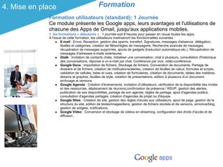 4. Mise en place                                Formation
             Formation utilisateurs (standard): 1 Journée
             Ce module présente les Google apps, leurs avantages et l'utilisations de
             chacune des Apps de Gmail, jusqu'aux applications mobiles.
             1. les formations « débutants » : 1 journée soit 8 heures pour passer en revue toutes les apps.
             A l'issue de cette formation, les utilisateurs maitriseront les fonctionnalités suivantes :
                     E-mail : Envoi, Reception, gestion des spams, transfert, Signatures, messages d'absence, délégation,
                     libellés et catégories, création de filtres/règles de messagerie, Recherche avancée de messages,
                     récupération de messages supprimés, ajouts de gadgets (traduction automatique etc.), Récupération de
                     messages d'adresses e-mails exterieures.
                     Gtalk : Invitation de contacts chats, Initialiser une conversation, chat à plusieurs, consultation d'historique
                     des conversations, réponse à un e-mail par chat, Conférence par voix, vidéo-conférence.
                     Google Docs : Importation de fichiers, Stockage de fichiers, Converstion de documents, Partage de
                     dossiers et de fichiers, création de notifications/alertes, création de feuilles de calcul, formules et scripts,
                     validation de cellules, listes et vues, création de formulaires, création de documents, tables des matières,
                     dessins et graphes, feuilles de style, création de présentations, edition à plusieurs d'un document,
                     archivage et versions.
                     Google Agenda : Création d'événements, invitation d'utilisateurs, vérification de la disponibilité des invités
                     et des ressources, déplacement de réunions,confirmation de présence / RSVP, gestion des alertes,
                     publication de ses disponibilités, partage de son agenda, règles de partage, ajout d'agendas publics,
                     consultation d'agendas partagés, création d'agendas de projet ou d'équipe.
                     Google Sites : Création de site, gestion des règles d'accès aux utilisateurs, ajout de page, gestion de la
                     structure du site, edition de textes/images/liens, gestion de fichiers stockés et de versions, annonce/blog,
                     gestion de widgets, notifications.
                     Google Video : Conversion et stockage de vidéos en streaming, configuration des droits d'accès et de
                     diffusion.
 