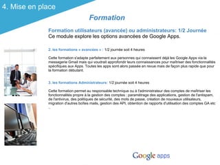 4. Mise en place
                                      Formation
             Formation utilisateurs (avancée) ou administrateurs: 1/2 Journée
             Ce module explore les options avancées de Google Apps.

             2. les formations « avancées » : 1/2 journée soit 4 heures

             Cette formation s'adapte parfaitement aux personnes qui connaissent déjà les Google Apps via la
             messagerie Gmail mais qui voudrait approfondir leurs connaissances pour maîtriser des fonctionnalités
             spécifiques aux Apps. Toutes les apps sont alors passée en revue mais de façon plus rapide que pour
             la formation débutant.


             3. les formations Administrateurs: 1/2 journée soit 4 heures

             Cette formation permet au responsable technique ou à l'administrateur des comptes de maîtriser les
             fonctionnalités propre à la gestion des comptes : paramétrage des applications, gestion de l'antispam,
             de l'antivirus, des politiques de sécurité, des mots de passe, création de nouveaux utilisateurs,
             migration d'autres boîtes mails, gestion des API, obtention de rapports d'utilisation des comptes GA etc
             ..
 