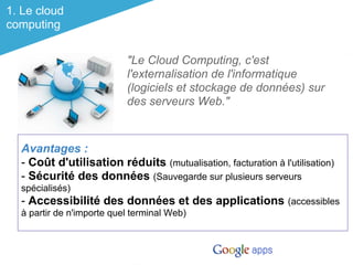 1. Le cloud
computing


                           "Le Cloud Computing, c'est
                           l'externalisation de l'informatique
                           (logiciels et stockage de données) sur
                           des serveurs Web."



  Avantages :
  - Coût d'utilisation réduits (mutualisation, facturation à l'utilisation)
  - Sécurité des données (Sauvegarde sur plusieurs serveurs
  spécialisés)
  - Accessibilité des données et des applications (accessibles
  à partir de n'importe quel terminal Web)
 