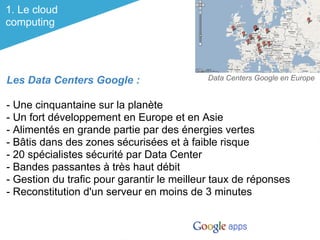 1. Le cloud
computing




Les Data Centers Google :                   Data Centers Google en Europe


- Une cinquantaine sur la planète
- Un fort développement en Europe et en Asie
- Alimentés en grande partie par des énergies vertes
- Bâtis dans des zones sécurisées et à faible risque
- 20 spécialistes sécurité par Data Center
- Bandes passantes à très haut débit
- Gestion du trafic pour garantir le meilleur taux de réponses
- Reconstitution d'un serveur en moins de 3 minutes
 