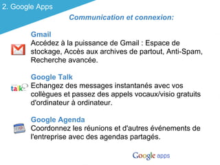 2. Google Apps
                  Communication et connexion:

       Gmail
       Accédez à la puissance de Gmail : Espace de
       stockage, Accès aux archives de partout, Anti-Spam,
       Recherche avancée.

       Google Talk
       Echangez des messages instantanés avec vos
       collègues et passez des appels vocaux/visio gratuits
       d'ordinateur à ordinateur.

       Google Agenda
       Coordonnez les réunions et d'autres événements de
       l'entreprise avec des agendas partagés.
 