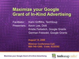 Maximize your Google Grant of In-Kind Advertising Facilitator:  Kami Griffiths, TechSoup Presenters:  Kevin Lee, Didit  Kristie Ferketich, Google Grants German Freiwald, Google Grants August 14, 2008 Webinar Conference Call:  866-740-1260;  Code: 6339392 