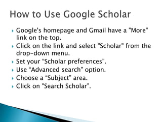  Google's homepage and Gmail have a "More"
link on the top.
 Click on the link and select "Scholar" from the
drop-down menu.
 Set your “Scholar preferences”.
 Use “Advanced search" option.
 Choose a “Subject” area.
 Click on "Search Scholar”.
 
