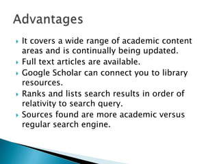  It covers a wide range of academic content
areas and is continually being updated.
 Full text articles are available.
 Google Scholar can connect you to library
resources.
 Ranks and lists search results in order of
relativity to search query.
 Sources found are more academic versus
regular search engine.
 