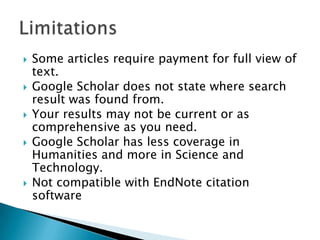  Some articles require payment for full view of
text.
 Google Scholar does not state where search
result was found from.
 Your results may not be current or as
comprehensive as you need.
 Google Scholar has less coverage in
Humanities and more in Science and
Technology.
 Not compatible with EndNote citation
software
 