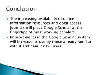 The increasing availability of online
information resources and open access
journals will place Google Scholar at the
fingertips of most working scholars.
 Improvements in the Google Scholar system
will increase its use by those already familiar
with it and gain it new users.
 