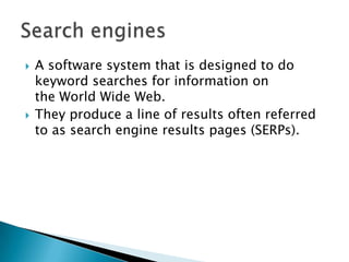  A software system that is designed to do
keyword searches for information on
the World Wide Web.
 They produce a line of results often referred
to as search engine results pages (SERPs).
 