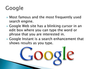  Most famous and the most frequently used
search engine.
 Google Web site has a blinking cursor in an
edit box where you can type the word or
phrase that you are interested in.
 Google Instant is a search enhancement that
shows results as you type.
 