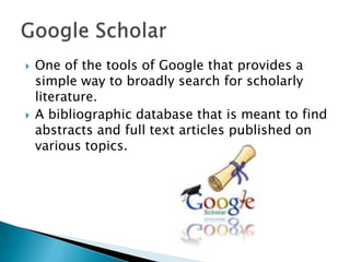  One of the tools of Google that provides a
simple way to broadly search for scholarly
literature.
 A bibliographic database that is meant to find
abstracts and full text articles published on
various topics.
 