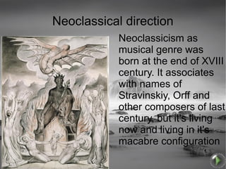 Neoclassical direction
            Neoclassicism as
            musical genre was
            born at the end of XVIII
            century. It associates
            with names of
            Stravinskiy, Orff and
            other composers of last
            century, but it's living
            now and living in it's
            macabre configuration
 