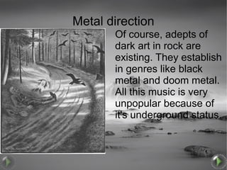 Metal direction
       Of course, adepts of
       dark art in rock are
       existing. They establish
       in genres like black
       metal and doom metal.
       All this music is very
       unpopular because of
       it's underground status.
 