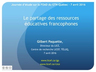 Le partage des ressources
éducatives francophones
Gilbert Paquette,
Directeur du LICÉ,
Centre de recherche LICEF, TÉLUQ,
7 avril 2016
www.licef.ca/gp
www.licef.ca/cice
Journée d’étude sur la FOAD du GTN-Québec – 7 avril 2016
 