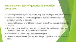 The disadvantages of genetically modified
crops are:
 Proteins produced by GM organisms may cause allergies and other diseases
 Persistent release of insecticidal proteins by GMO’s may disrupt the
biological activity of the soil.
 Horizontal transfer of antibiotic resistant genes from transgenic crops to
bacteria
 The genetically modified crops may eliminate the indigenous varieties
through competition for minerals and nutrients
 Environmental risk of crop developed using GMO’s
 Genetically modified crops may turn benign organisms into destructive
pests.
 