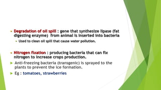  Degradation of oil spill : gene that synthesize lipase (fat
digesting enzyme) from animal is inserted into bacteria
 Used to clean oil spill that cause water pollution.
 Nitrogen fixation : producing bacteria that can fix
nitrogen to increase crops production.
 Anti-freezing bacteria (transgenic) is sprayed to the
plants to prevent the ice formation.
 Eg : tomatoes, strawberries
 