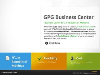 GPG Business Center
                                       Business Center N°1 in Republic of Moldova
                                      Opened in 2011, being based in Chisinau, GPG Business Center is
                                      currently N°1 of the kind in Republic of Moldova, due to unique
                                      for this market concept offered - “Real estate+services”, concept
                                      which is becoming increasingly attractive due to compliance of its
                                      conditions, while flexibility and efficiency of our processes are
                                      key words for a true success.

                                               Click here




             N°1 in                   Flexibility                               Cost
             Republic of   Availability 24/24, 7/7, 365/365            The most competitive prices son the
                                                                       offshore market
             Moldova
                                                                                                              Contact us
© GPG Business Center                                                   ++373 22 58 88 35 / info@gpg-businesscenter.com
 