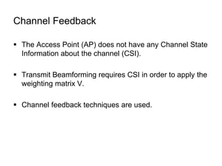 Channel Feedback
 The Access Point (AP) does not have any Channel State
Information about the channel (CSI).
 Transmit Beamforming requires CSI in order to apply the
weighting matrix V.
 Channel feedback techniques are used.
 