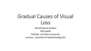 Gradual Causes of Visual
Loss
Ahmed Osama Hashem
FRCS ophth
PHD,Msc Ain Shams University
Lecturer , consultant of ophthalmology KFS
 