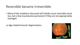 Reversible became irreversible
• Many of the conditions discussed will initially cause reversible visual
loss, but a few may become permanent if they are not appropriately
managed.
i,e Age related macular degeneration…
 