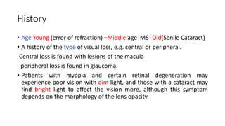 History
• Age Young (error of refraction) –Middle age MS -Old(Senile Cataract)
• A history of the type of visual loss, e.g. central or peripheral.
-Central loss is found with lesions of the macula
- peripheral loss is found in glaucoma.
• Patients with myopia and certain retinal degeneration may
experience poor vision with dim light, and those with a cataract may
find bright light to affect the vision more, although this symptom
depends on the morphology of the lens opacity.
 