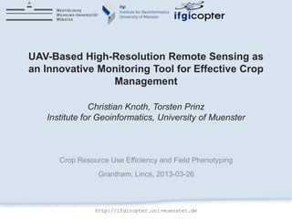 UAV-Based High-Resolution Remote Sensing as
an Innovative Monitoring Tool for Effective Crop
                Management

               Christian Knoth, Torsten Prinz
   Institute for Geoinformatics, University of Muenster



      Crop Resource Use Efficiency and Field Phenotyping
                 Grantham, Lincs, 2013-03-26



                http://ifgicopter.uni-muenster.de
 