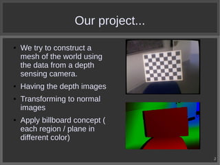 Our project...
●

●

●

●

We try to construct a
mesh of the world using
the data from a depth
sensing camera.
Having the depth images
Transforming to normal
images
Apply billboard concept (
each region / plane in
different color)
2

 