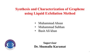 Synthesis and Characterization of Graphene
using Liquid Exfoliation Method
Supervisor
Dr. Shumaila Karamat
• Muhammad Ahsan
• Muhammad Subhan
• Basit Ali khan
1
 
