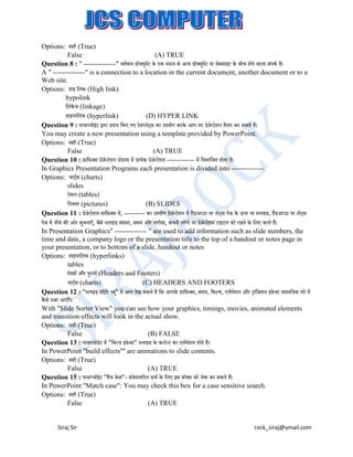 Options: सही (True)
False
(A) TRUE
Question 8 : " --------------" वतटमान डॉक्सयमेंट के एक स्थान से अन्य डॉक्सयमेंट या वेिसाइट के िीच होने वाला संपकट है।
ू
ू
A " --------------" is a connection to a location in the current document, another document or to a
Web site.
Options: हाइ बलंक (High link)
hypolink
बलंकेज (linkage)
हाइपरबलंक (hyperlink)
(D) HYPER LINK
Question 9 : पावरप्वॉइट द्वारा प्रदान बकए गए टेमप्लेट्स का उपयोग करके आप नए प्रेजेन्टेशन तैयार कर सकते हैं।
ं
You may create a new presentation using a template provided by PowerPoint.
Options: सही (True)
False
(A) TRUE
Question 10 : ग्राब़िक्सस प्रेजेन्टेशन प्रोग्राम में प्रत्येक प्रेजेन्टेशन ------------ में बवभाबजत होता है।
In Graphics Presentation Programs each presentation is divided into --------------.
Options: चाट्टस (charts)
slides
टेिल (tables)
बपक्सचर (pictures)
(B) SLIDES
Question 11 : प्रेजेन्टेशन ग्राब़िक्सस में, --------- का उपयोग प्रेजेन्टेशन में हैंडआउट या नोट्स पेज के ऊपर या स्लाइड, हैंडआउट या नोट्स
पेज में नीचे की ओर सचनाएँ, जैसे स्लाइड संख्या, समय और तारीख, कंपनी लोगो या प्रेजेन्टेशन टाइटल को रखने के बलए करते हैं।
ू
In Presentation Graphics" -------------- " are used to add information such as slide numbers, the
time and date, a company logo or the presentation title to the top of a handout or notes page in
your presentation, or to bottom of a slide, handout or notes
Options: हाइपरबलक (hyperlinks)
ं
tables
हेडसट और िुटसट (Headers and Footers)
चाट्टस (charts)
(C) HEADERS AND FOOTERS
Question 12 : "स्लाइड सॉटटर व्य" में आप देख सकते हैं बक आपके ग्राब़िक्सस, समय, ब़िल्म, एनीमेशन और ट्ांबजशन इ़िे क्सट वास्तबवक शो में
ू
कै से नजर आएँगे।
With "Slide Sorter View" you can see how your graphics, timings, movies, animated elements
and transition effects will look in the actual show.
Options: सही (True)
False
(B) FALSE
Question 13 : पावरप्वॉइट में "बिल्ड इ़िे क्सट" स्लाइड के कन्टेन्ट का एनीमेशन होते हैं।
ं
In PowerPoint "build effects'''' are animations to slide contents.
Options: सही (True)
False
(A) TRUE
Question 15 : पावरप्वॉइट "मैच के स"- संवेदनशील सचट के बलए इस िॉक्सस को चेक कर सकते हैं।
ं
In PowerPoint "Match case": You may check this box for a case sensitive search.
Options: सही (True)
False
(A) TRUE

Siraj Sir

rock_siraj@ymail.com

 