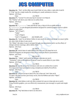 Question 16 : "बक्सलप", एक बसंगल मीबडया ़िाइल हो सकती है बजसमें आटट, साउंड, एनीमेशन, या मवीज शाबमल हो सकती हैं।
ू
A “Clip” may be a single media file, including art, sound, animation or movies.
Options: सही (True)
False
(A) TRUE
Question 17 : "आउटलाइन" टैि आपके स्लाइड टेक्सट्स को आउटलाइन के रूप में बदखाता है।
The “Outline” tab shows your slide text in outline form.
Options: सही (True)
False
(A) TRUE
Question 18 : “ --------------” सामान्य उद्देश्य जैसे ़िोटो अल्िम, या बक्सवज शो के बलए एक पवटवबणटत प्रेजेन्टेशन है।
ू
A “ --------------” is a pre-designed presentation designed for common purposes such as a photo
album or a quiz show.
Options: "चाटट" ("Chart")
"Table"
"स्लाइड" ("Slide")
“टेमप्लेट” (“Template”)
(D) TEMPLATE
Question 19 : "स्लाइड" टैि अपने प्रेजेन्टेशन में नेवीगेशन को आसान िनाता है और िदलाव के प्रभाव को देखने, तथा स्लाइड को पनटगबित
ु
करने, जोड़ने या बडलीट की प्रबिया को आसान िनाता है।
The “Slides” tab makes it easy to navigate through your presentation and to see the effects of
changes and also rearrange, add or delete slides.
Options: सही (True)
False
(A) TRUE
Question 20 : स्माटटआटट प्रोग्राम्स को आकर्टक प्रेजेन्टेशन को तैयार करने में मदद के बलए बडजाइन बकया गया है।
SmartArt Programs are designed to help you to create an effective presentation.
Options: सही (True)
False
(B) FALSE
Question 21 : "एनीमेशन" आपकी स्लाइड के बलए बवशेर् दृश्य या साउंड इ़िे क्सट प्रदान करता है।
“Animation” refers to the addition of special visual or sound effects to your slides.
Options: सही (True)
False
(A) TRUE
Question 22 : पावरप्वॉइट द्वारा प्रदान बकए गए टेमप्लेट्स का उपयोग करके आप नए प्रेजेन्टेशन तैयार कर सकते हैं।
ं
You may create a new presentation using a template provided by PowerPoint.
Options: सही (True)
False
(A) TRUE
Question 23 : पहले सेव की गई ़िाइल को खोलने के बलए, ररिन पर बक्सलक करके "ओपन" सेलेक्सट करते हैं।
To open a file that you have previously saved, click the Ribbon and select “Open”.
Options: सही (True)
False
(A) TRUE
Question 24 : वडटआटट ग्राब़िक्सस का उपयोग करके , मैसेज का प्रभावशाली और आसान ढंग से शीघ्रता पवटक संचार कर सकते हैं।
ू
Using WordArt graphics, you can effectively communicate your message in a quick and simple
way.
Options: सही (True)
False
(A) TRUE
Question 25 : "ररव्य" बकसी प्रेजेन्टेशन को देखने का एक तरीका होता है।
ू
Siraj Sir

rock_siraj@ymail.com

 