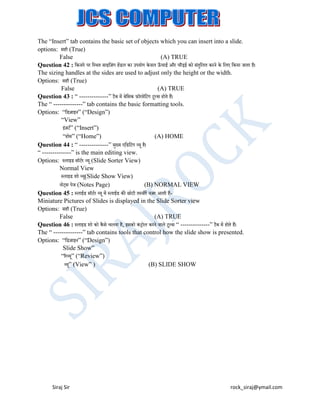 The “Insert” tab contains the basic set of objects which you can insert into a slide.
options: सही (True)
False
(A) TRUE
Question 42 : बकनारे पर बस्थत साइबजंग हेंडल का उपयोग के वल ऊचाई और चौड़ई को संतुबलत करने के बलए बकया जाता है।
ँ
The sizing handles at the sides are used to adjust only the height or the width.
Options: सही (True)
False
(A) TRUE
Question 43 : “ --------------” टैि में िेबसक ़िॉरमेबटंग टूल्स होते हैं।
The “ --------------” tab contains the basic formatting tools.
Options: “बडजाइन” (“Design”)
“View”
इजटट” (“Insert”)
ं
“होम” (“Home”)
(A) HOME
Question 44 : “ --------------” मख्य एबडबटंग व्यू है।
ु
“ --------------” is the main editing view.
Options: स्लाइड सॉटटर व्यू (Slide Sorter View)
Normal View
स्लाइड शो व्य(Slide Show View)
ू
नोट्स पेज (Notes Page)
(B) NORMAL VIEW
Question 45 : स्लाईड सॉटटर व्यू में स्लाईड की छोटी तस्वीरें नजर आती हैंMiniature Pictures of Slides is displayed in the Slide Sorter view
Options: सही (True)
False
(A) TRUE
Question 46 : स्लाइड शो को कै से चलना है, इसको कंट्ोल करने वाले टूल्स “ --------------” टैि में होते हैं।
The “ --------------” tab contains tools that control how the slide show is presented.
Options: “बडजाइन” (“Design”)
Slide Show”
“ररव्यू” (“Review”)
व्य” (View” )
(B) SLIDE SHOW
ू

Siraj Sir

rock_siraj@ymail.com

 