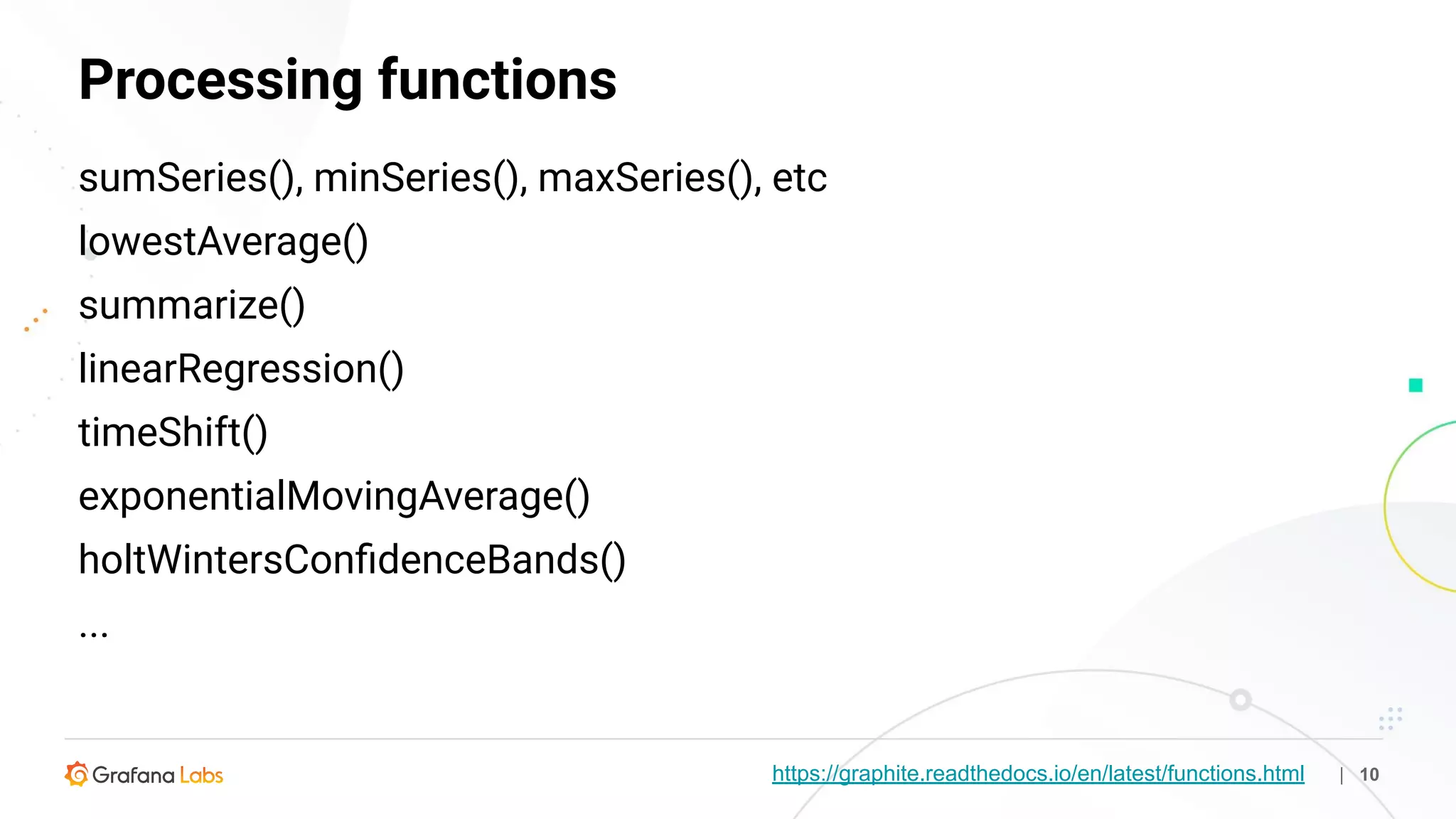 https://graphite.readthedocs.io/en/latest/functions.html
Processing functions
| 10
sumSeries(), minSeries(), maxSeries(), etc
lowestAverage()
summarize()
linearRegression()
timeShift()
exponentialMovingAverage()
holtWintersConﬁdenceBands()
...
 