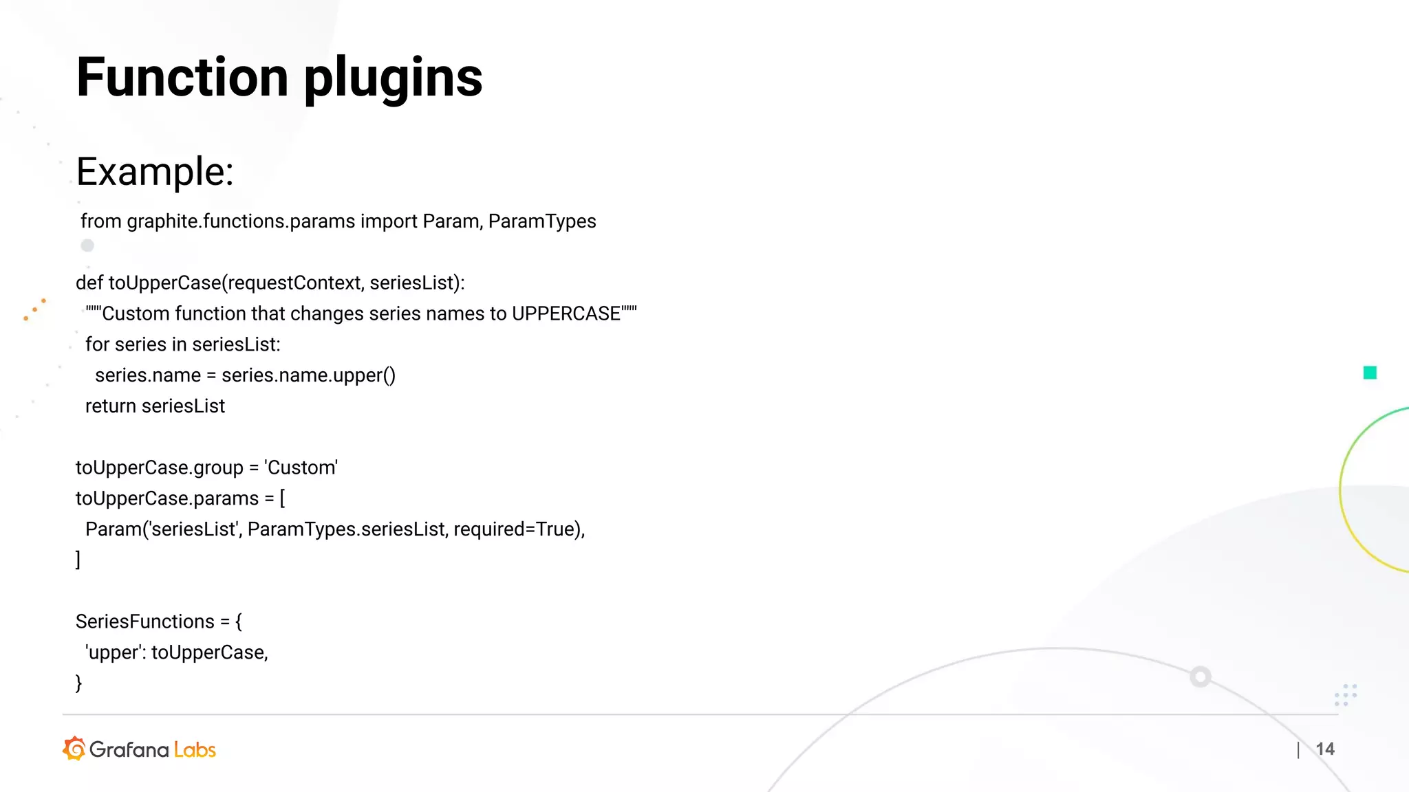 Function plugins
| 14
Example:
from graphite.functions.params import Param, ParamTypes
def toUpperCase(requestContext, seriesList):
"""Custom function that changes series names to UPPERCASE"""
for series in seriesList:
series.name = series.name.upper()
return seriesList
toUpperCase.group = 'Custom'
toUpperCase.params = [
Param('seriesList', ParamTypes.seriesList, required=True),
]
SeriesFunctions = {
'upper': toUpperCase,
}
 