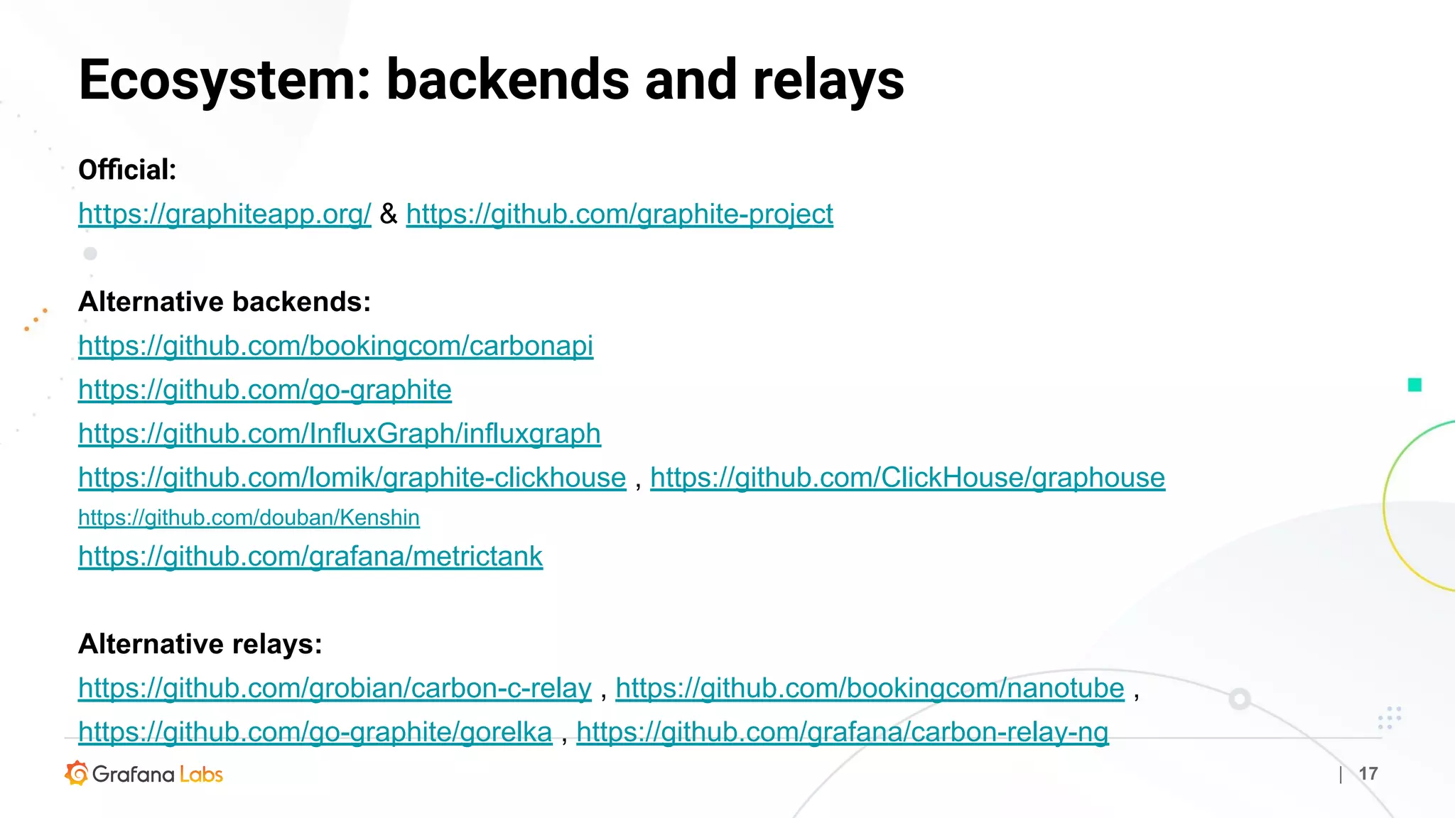 Ecosystem: backends and relays
| 17
Oﬃcial:
https://graphiteapp.org/ & https://github.com/graphite-project
Alternative backends:
https://github.com/bookingcom/carbonapi
https://github.com/go-graphite
https://github.com/InfluxGraph/influxgraph
https://github.com/lomik/graphite-clickhouse , https://github.com/ClickHouse/graphouse
https://github.com/douban/Kenshin
https://github.com/grafana/metrictank
Alternative relays:
https://github.com/grobian/carbon-c-relay , https://github.com/bookingcom/nanotube ,
https://github.com/go-graphite/gorelka , https://github.com/grafana/carbon-relay-ng
 