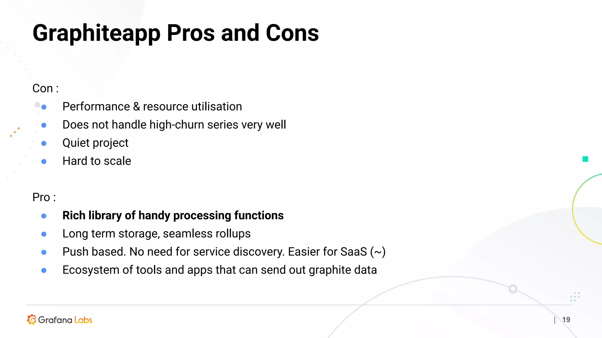 Graphiteapp Pros and Cons
| 19
Con :
● Performance & resource utilisation
● Does not handle high-churn series very well
● Quiet project
● Hard to scale
Pro :
● Rich library of handy processing functions
● Long term storage, seamless rollups
● Push based. No need for service discovery. Easier for SaaS (~)
● Ecosystem of tools and apps that can send out graphite data
 