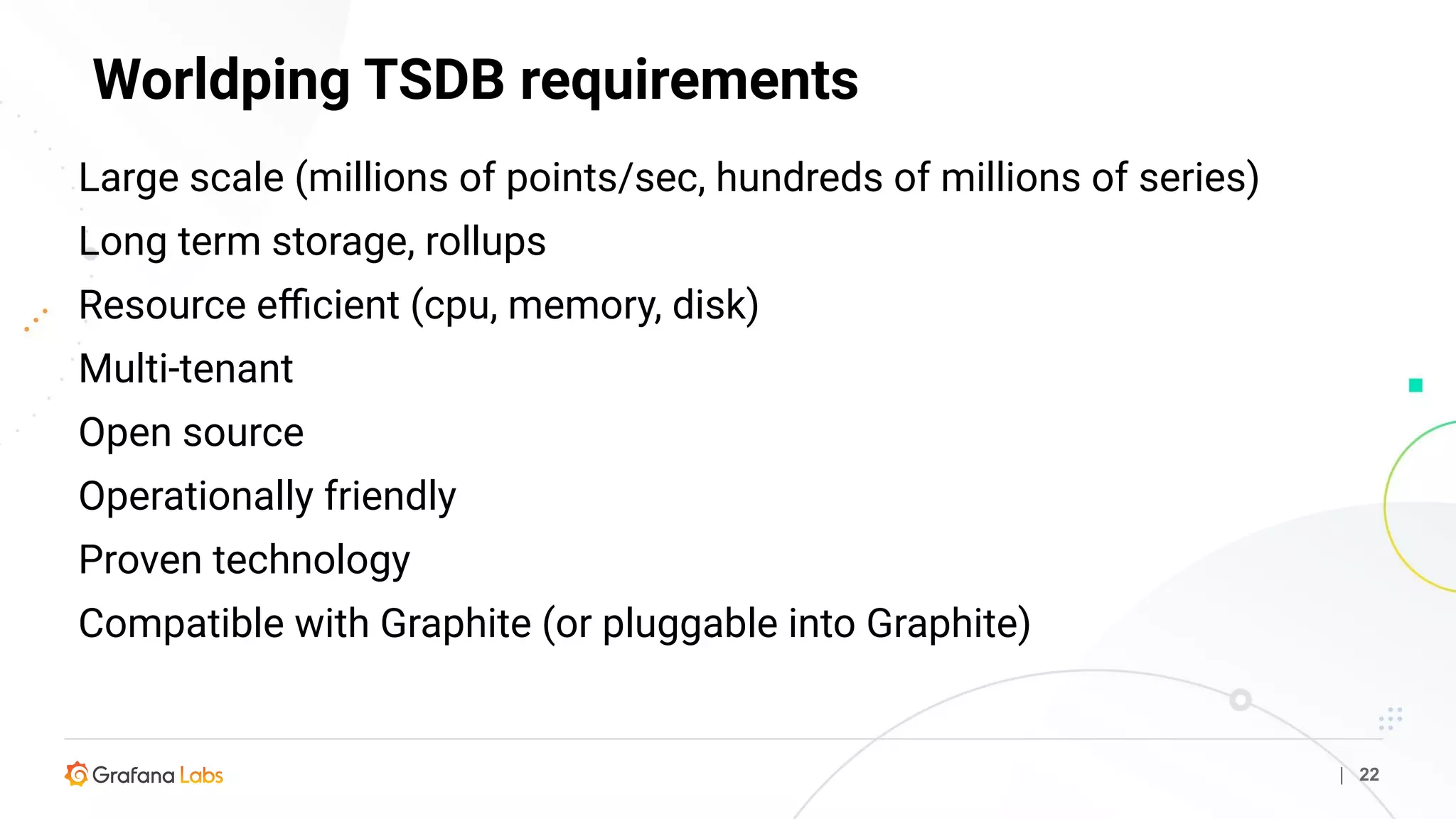 Worldping TSDB requirements
| 22
Large scale (millions of points/sec, hundreds of millions of series)
Long term storage, rollups
Resource eﬃcient (cpu, memory, disk)
Multi-tenant
Open source
Operationally friendly
Proven technology
Compatible with Graphite (or pluggable into Graphite)
 