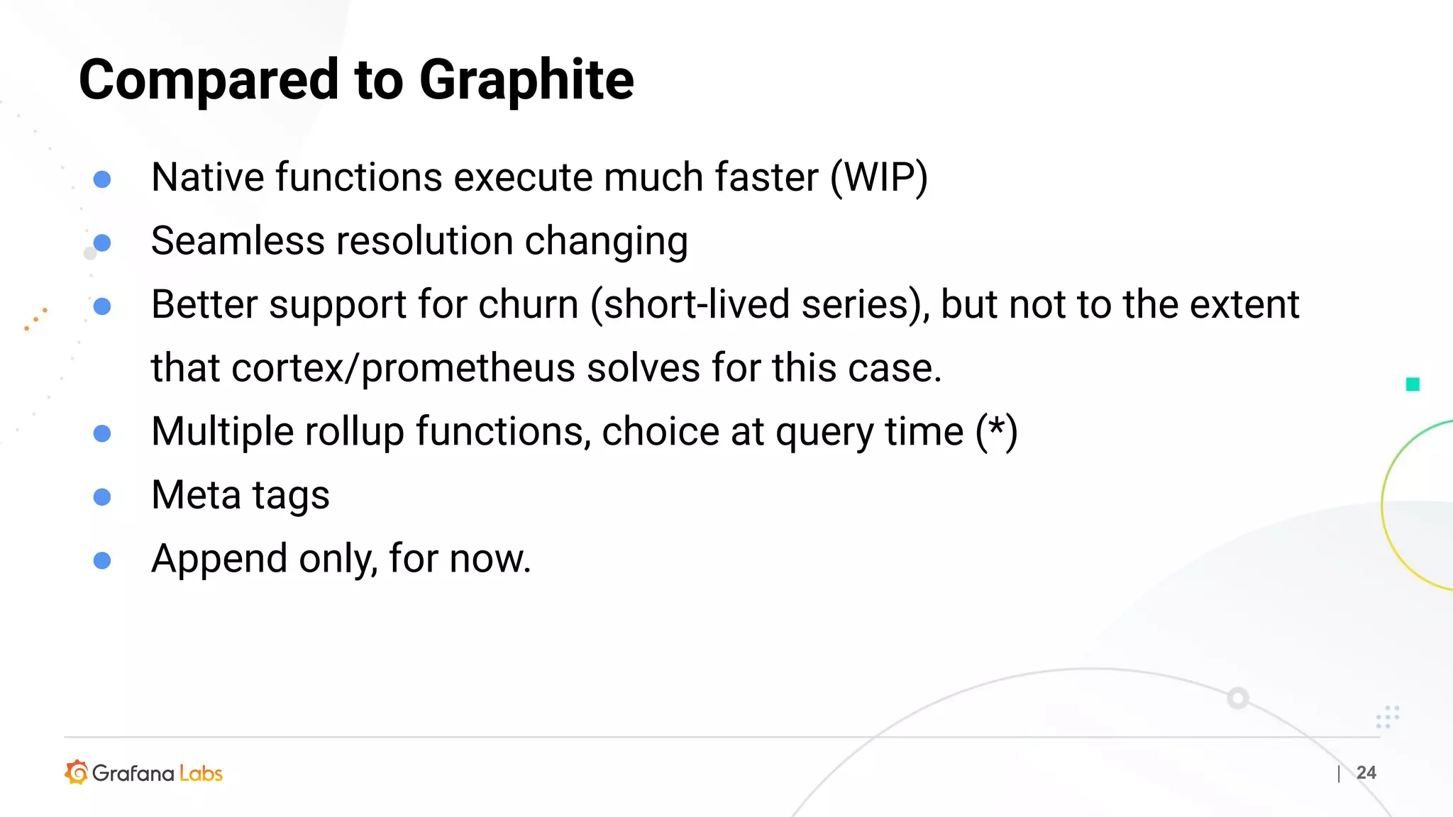 Compared to Graphite
| 24
● Native functions execute much faster (WIP)
● Seamless resolution changing
● Better support for churn (short-lived series), but not to the extent
that cortex/prometheus solves for this case.
● Multiple rollup functions, choice at query time (*)
● Meta tags
● Append only, for now.
 