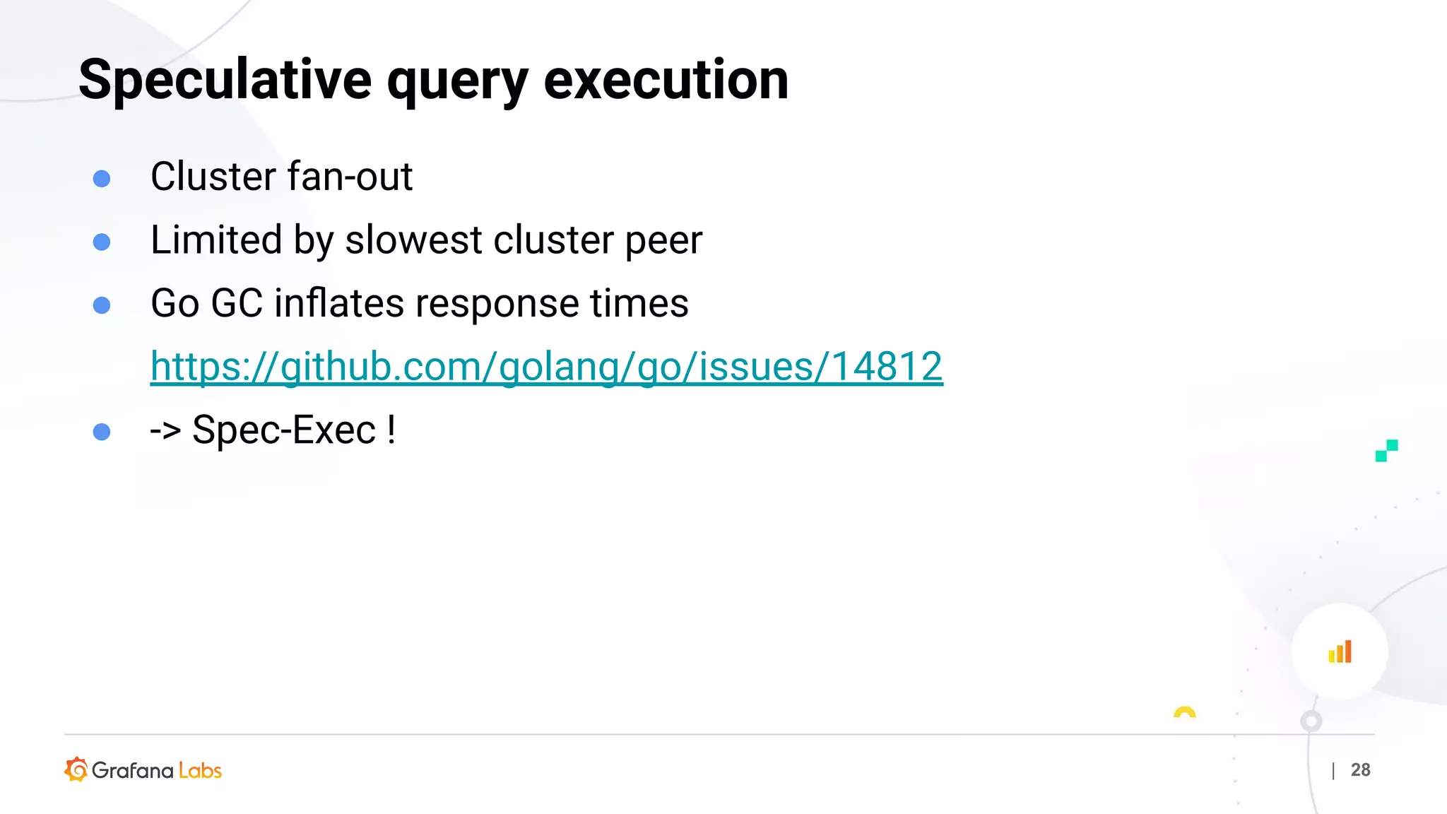 | 28
Speculative query execution
● Cluster fan-out
● Limited by slowest cluster peer
● Go GC inﬂates response times
https://github.com/golang/go/issues/14812
● -> Spec-Exec !
 