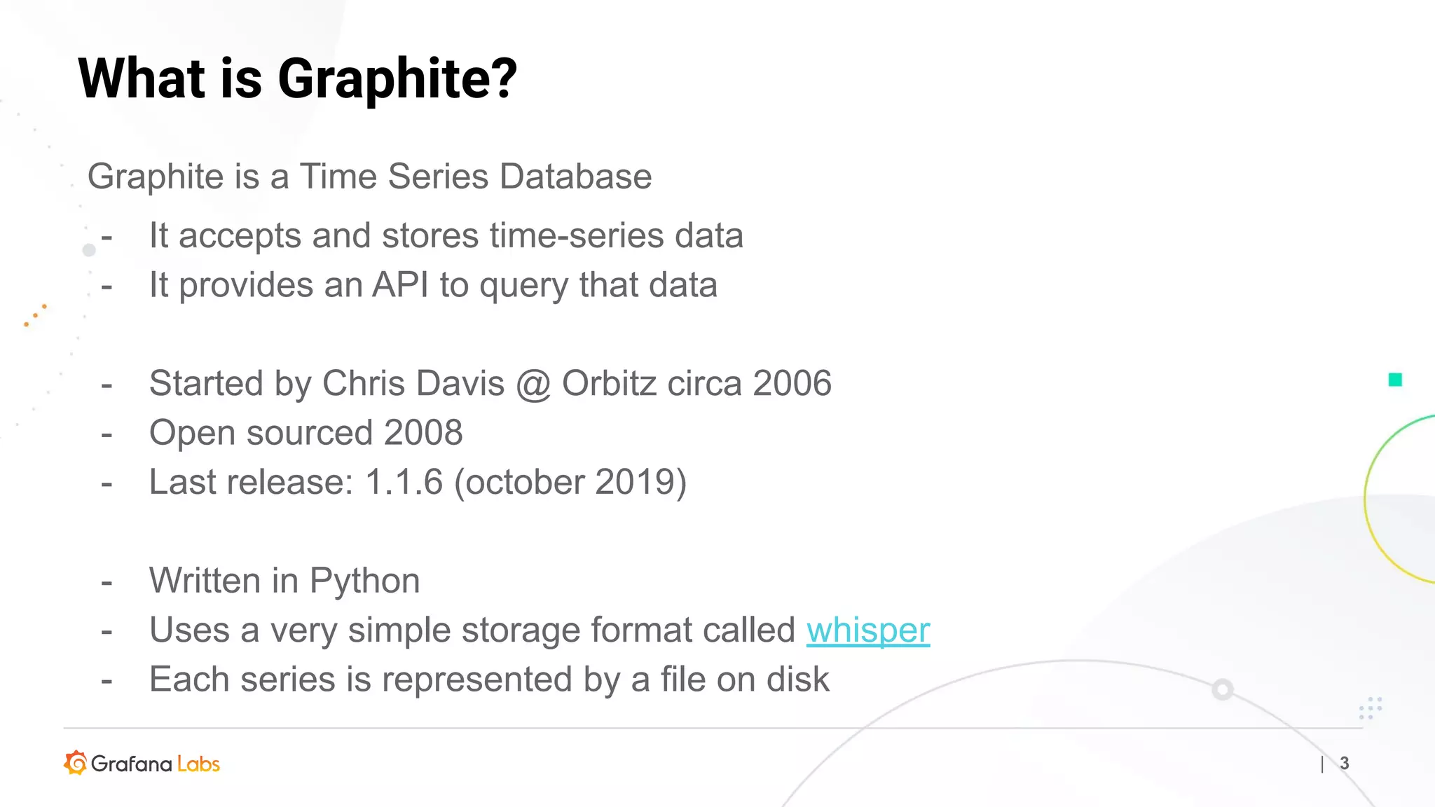 What is Graphite?
| 3
Graphite is a Time Series Database
- It accepts and stores time-series data
- It provides an API to query that data
- Started by Chris Davis @ Orbitz circa 2006
- Open sourced 2008
- Last release: 1.1.6 (october 2019)
- Written in Python
- Uses a very simple storage format called whisper
- Each series is represented by a file on disk
 