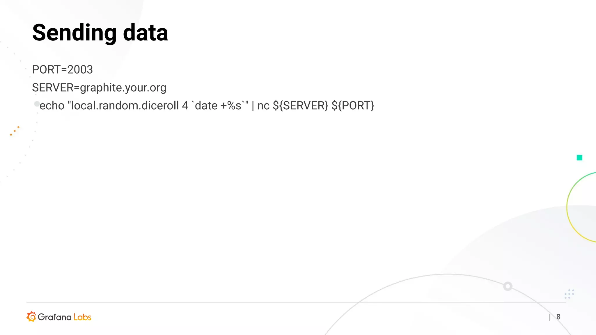 Sending data
| 8
PORT=2003
SERVER=graphite.your.org
echo "local.random.diceroll 4 `date +%s`" | nc ${SERVER} ${PORT}
 