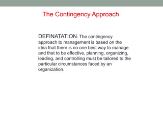 The Contingency Approach 
DEFINATATION: The contingency 
approach to management is based on the 
idea that there is no one best way to manage 
and that to be effective, planning, organizing, 
leading, and controlling must be tailored to the 
particular circumstances faced by an 
organization. 
